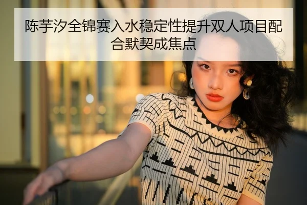 陈芋汐全锦赛入水稳定性提升双人项目配合默契成焦点